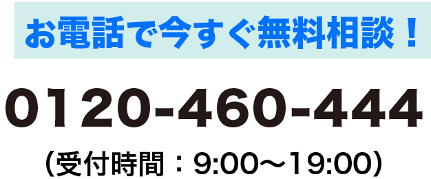 お電話で今すぐ無料相談！0120-460-444　受付時間9時から19時まで